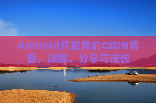 Android开发者的CSDN博客,探索、分享与成长
